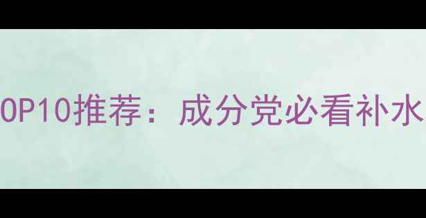 图片 国产护肤品补水口碑TOP10推荐：成分党必看补水攻略与科学搭配指南1