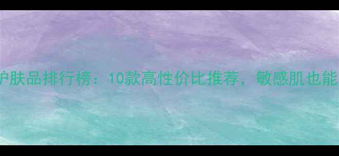 图片 国产补水护肤品排行榜：10款高性价比推荐，敏感肌也能安心入！2
