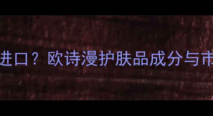 图片 国产还是进口？欧诗漫护肤品成分与市场口碑全