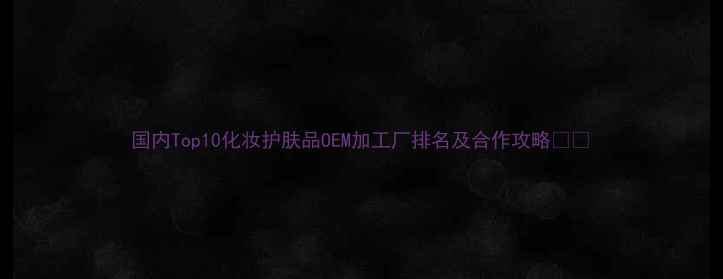 图片 国内Top10化妆护肤品OEM加工厂排名及合作攻略💄✨