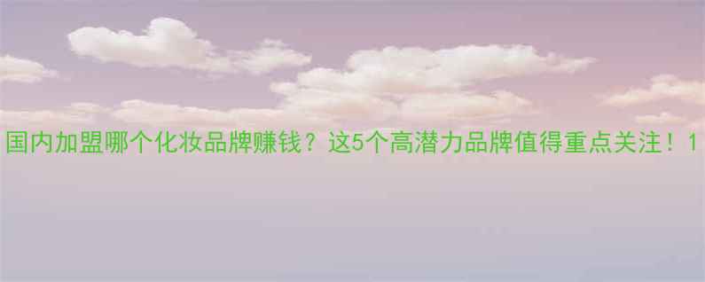 图片 国内加盟哪个化妆品牌赚钱？这5个高潜力品牌值得重点关注！1