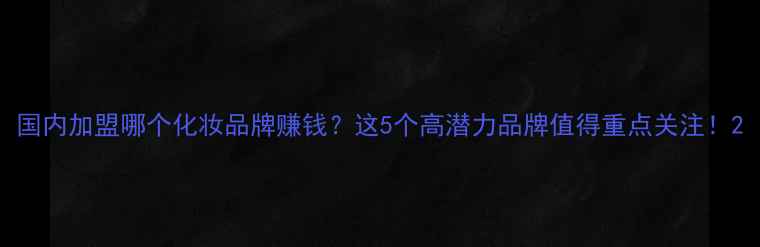 图片 国内加盟哪个化妆品牌赚钱？这5个高潜力品牌值得重点关注！2