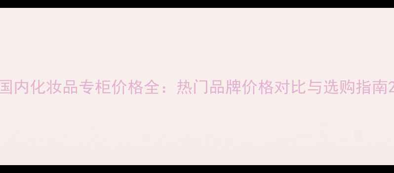 图片 国内化妆品专柜价格全：热门品牌价格对比与选购指南2
