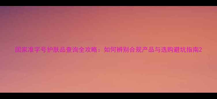 图片 国家准字号护肤品查询全攻略：如何辨别合规产品与选购避坑指南2