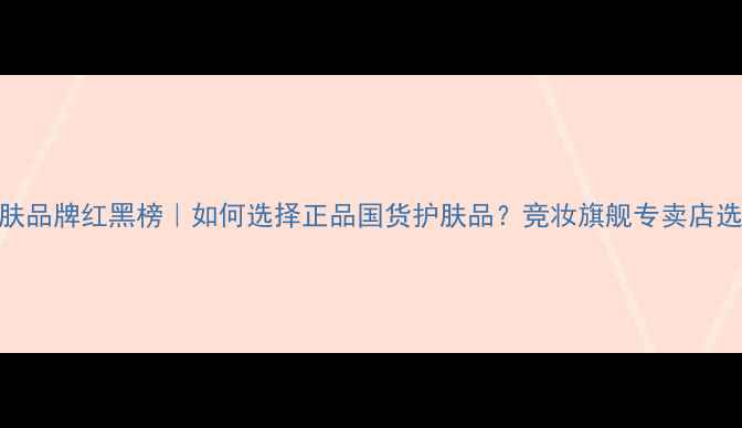 图片 国货护肤品牌红黑榜｜如何选择正品国货护肤品？竞妆旗舰专卖店选购指南