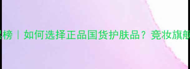 图片 国货护肤品牌红黑榜｜如何选择正品国货护肤品？竞妆旗舰专卖店选购指南1
