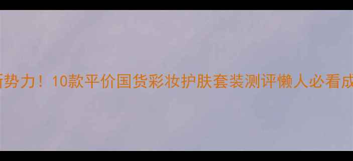 图片 国货护肤新势力！10款平价国货彩妆护肤套装测评懒人必看成分党清单1