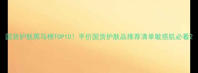 图片 国货护肤黑马榜TOP10！平价国货护肤品推荐清单敏感肌必看2