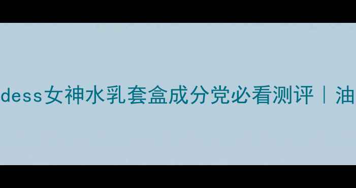 图片 国货护肤黑马！Goddess女神水乳套盒成分党必看测评｜油皮混油皮亲测有效1