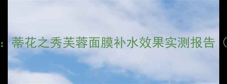 图片 国货面膜性价比测评：蒂花之秀芙蓉面膜补水效果实测报告（附成分与使用攻略）