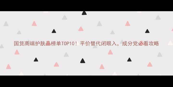 图片 国货高端护肤品榜单TOP10！平价替代闭眼入，成分党必看攻略