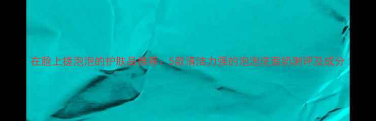 图片 在脸上搓泡泡的护肤品推荐：5款清洁力强的泡泡洗面奶测评及成分