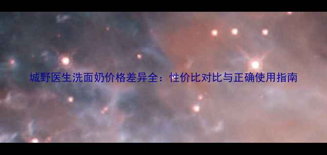 图片 城野医生洗面奶价格差异全：性价比对比与正确使用指南