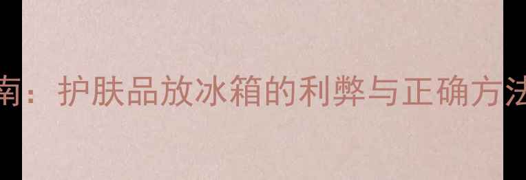 图片 夏季护肤储存指南：护肤品放冰箱的利弊与正确方法（附避坑清单）