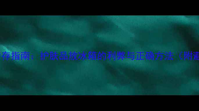 图片 夏季护肤储存指南：护肤品放冰箱的利弊与正确方法（附避坑清单）1