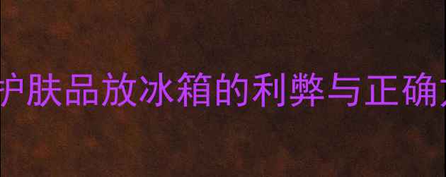 图片 夏季护肤储存指南：护肤品放冰箱的利弊与正确方法（附避坑清单）2