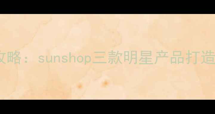 图片 夏季水光肌底妆攻略：sunshop三款明星产品打造全天候持妆妆容2