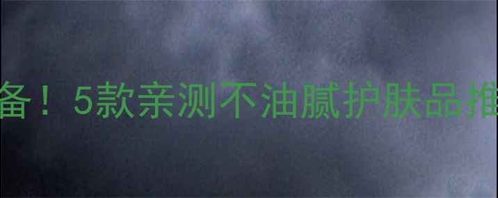 图片 夏季油皮必备！5款亲测不油腻护肤品推荐+全攻略1