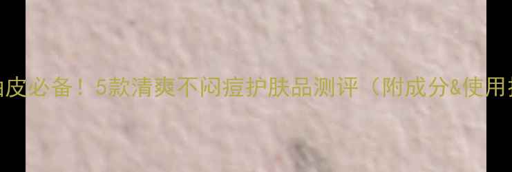 图片 夏季油皮必备！5款清爽不闷痘护肤品测评（附成分&使用技巧）