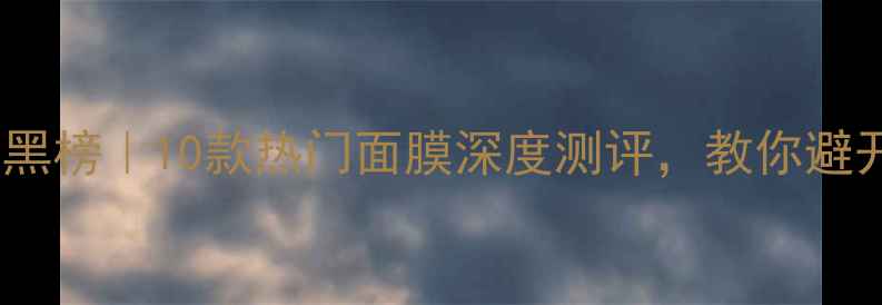 图片 夏季面膜红黑榜｜10款热门面膜深度测评，教你避开智商税！2