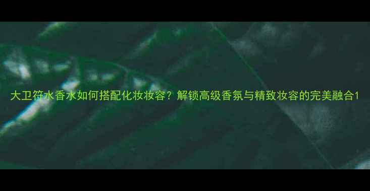 图片 大卫符水香水如何搭配化妆妆容？解锁高级香氛与精致妆容的完美融合1