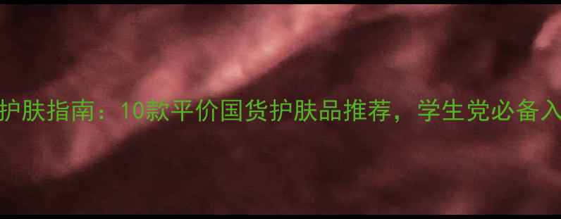 图片 大学生护肤指南：10款平价国货护肤品推荐，学生党必备入门清单