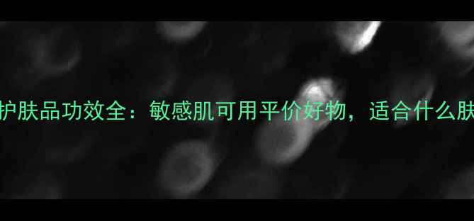 图片 大宝护肤品功效全：敏感肌可用平价好物，适合什么肤质？