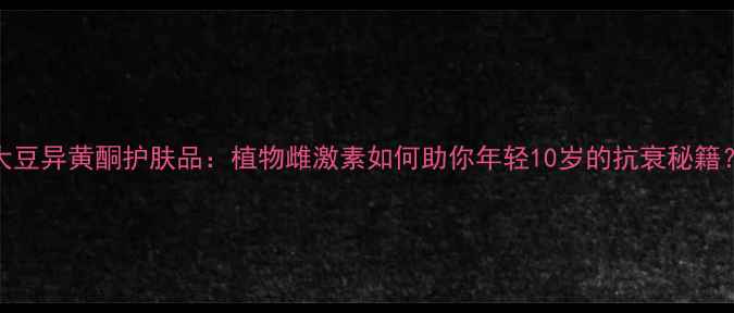 图片 大豆异黄酮护肤品：植物雌激素如何助你年轻10岁的抗衰秘籍？
