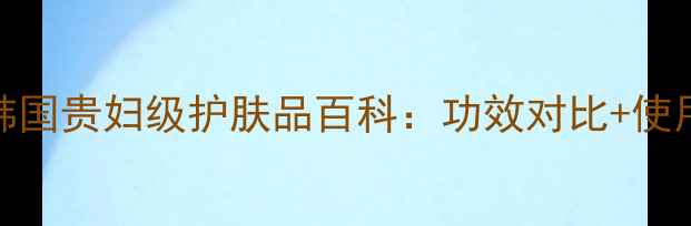 图片 天气丹成分全｜韩国贵妇级护肤品百科：功效对比+使用指南+避坑指南1