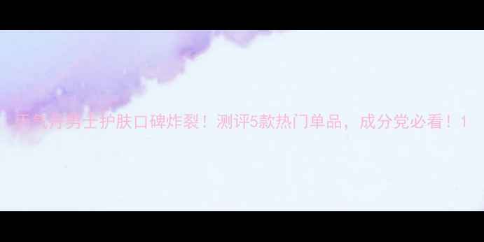 图片 天气丹男士护肤口碑炸裂！测评5款热门单品，成分党必看！1