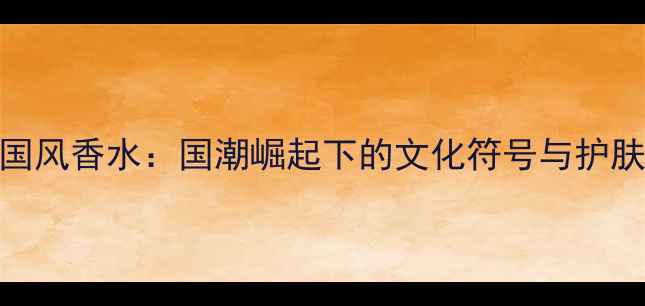 图片 天津国风香水：国潮崛起下的文化符号与护肤美学