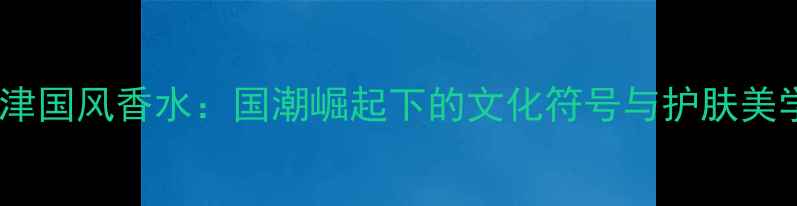 图片 天津国风香水：国潮崛起下的文化符号与护肤美学1