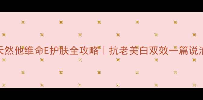 图片 天然他维命E护肤全攻略｜抗老美白双效一篇说清