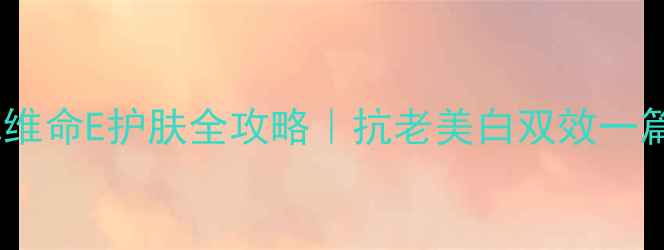 图片 天然他维命E护肤全攻略｜抗老美白双效一篇说清2