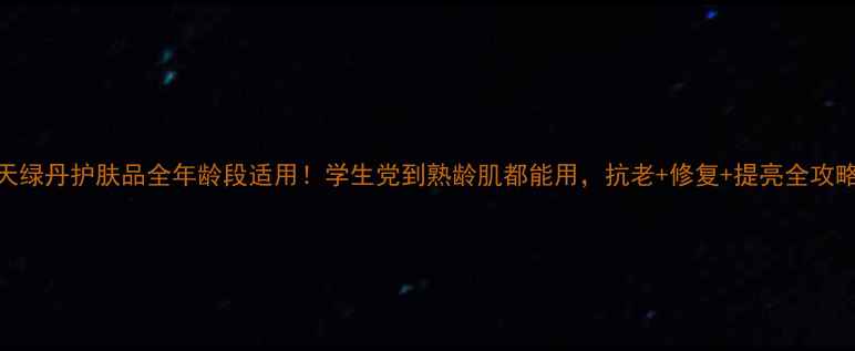 图片 天绿丹护肤品全年龄段适用！学生党到熟龄肌都能用，抗老+修复+提亮全攻略