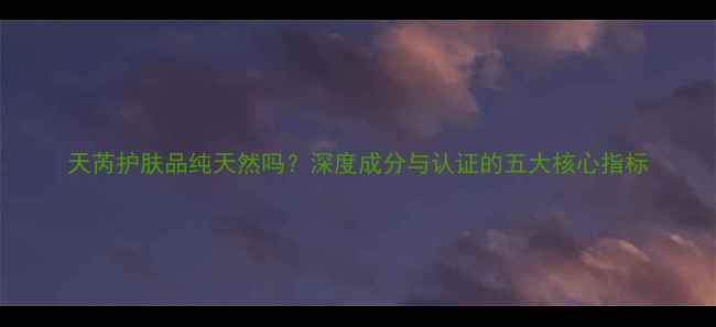 图片 天芮护肤品纯天然吗？深度成分与认证的五大核心指标