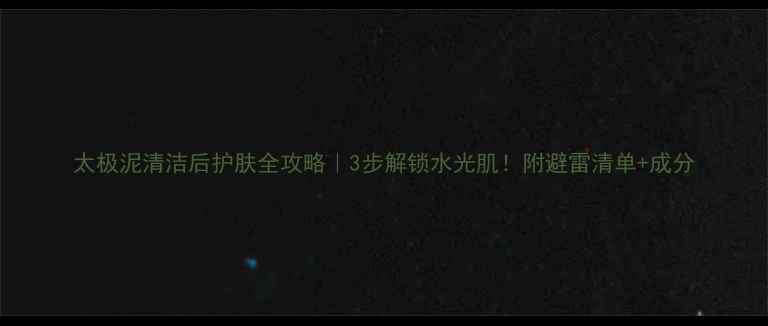图片 太极泥清洁后护肤全攻略｜3步解锁水光肌！附避雷清单+成分