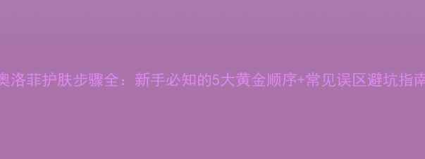 图片 奥洛菲护肤步骤全：新手必知的5大黄金顺序+常见误区避坑指南