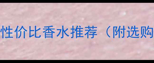 图片 女生必看！10款高性价比香水推荐（附选购指南&避雷攻略）2
