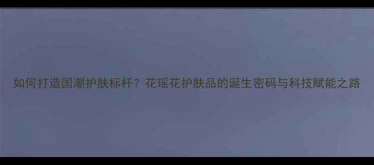 图片 如何打造国潮护肤标杆？花瑶花护肤品的诞生密码与科技赋能之路