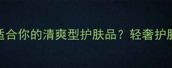 图片 如何挑选真正适合你的清爽型护肤品？轻奢护肤全与选购指南