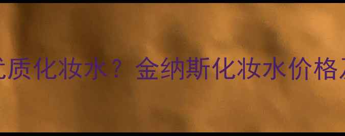 图片 如何挑选适合肤质的优质化妆水？金纳斯化妆水价格及功效（附选购指南）