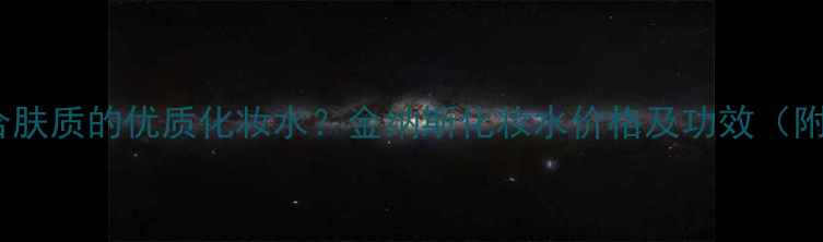 图片 如何挑选适合肤质的优质化妆水？金纳斯化妆水价格及功效（附选购指南）1