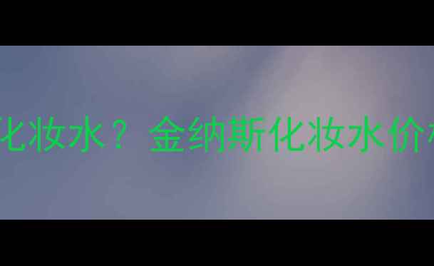 图片 如何挑选适合肤质的优质化妆水？金纳斯化妆水价格及功效（附选购指南）2