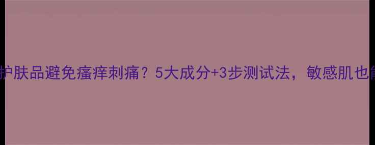 图片 如何正确使用护肤品避免瘙痒刺痛？5大成分+3步测试法，敏感肌也能安心上脸！2