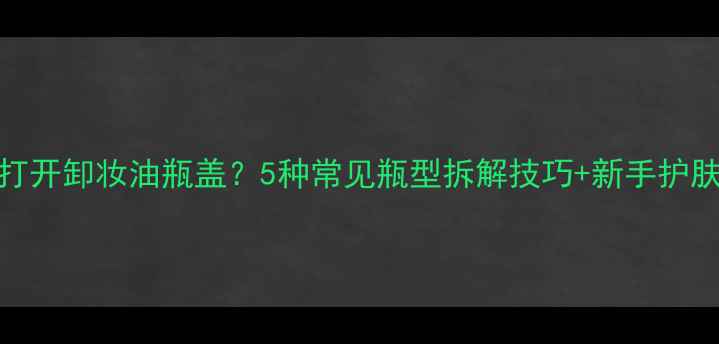 图片 如何正确打开卸妆油瓶盖？5种常见瓶型拆解技巧+新手护肤避坑指南