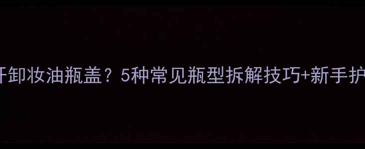 图片 如何正确打开卸妆油瓶盖？5种常见瓶型拆解技巧+新手护肤避坑指南1