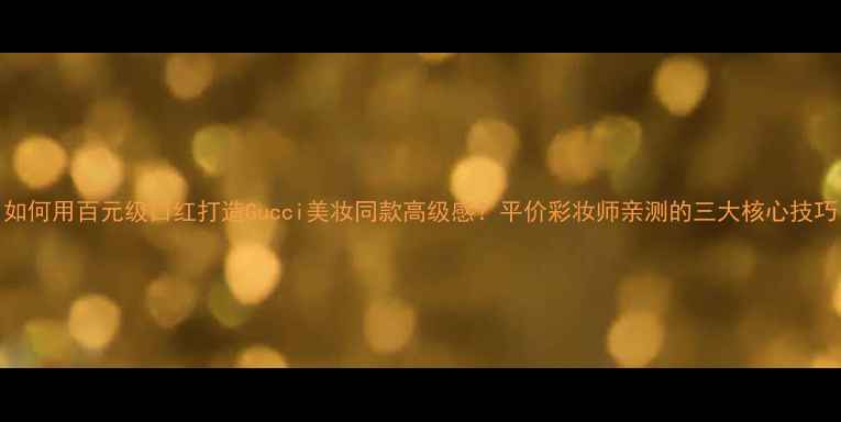 图片 如何用百元级口红打造Gucci美妆同款高级感？平价彩妆师亲测的三大核心技巧