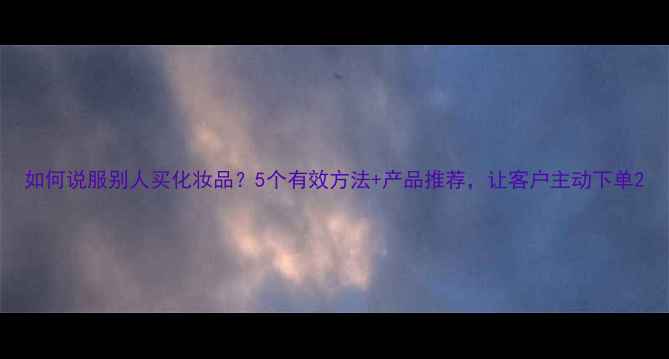 图片 如何说服别人买化妆品？5个有效方法+产品推荐，让客户主动下单2