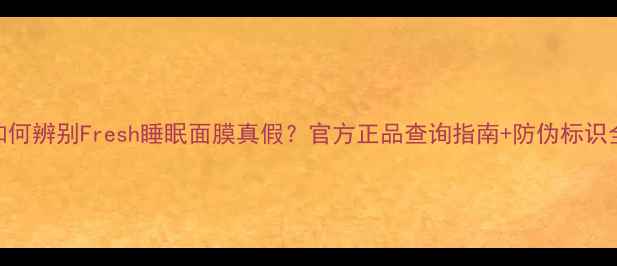 图片 如何辨别Fresh睡眠面膜真假？官方正品查询指南+防伪标识全